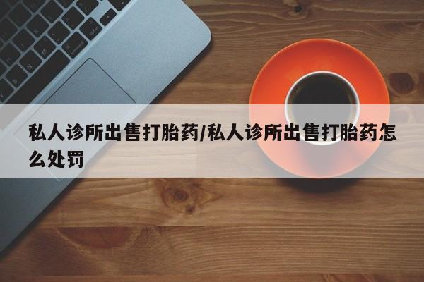 药流药怎么购买私人诊所出售打胎药/私人诊所出售打胎药怎么处罚
