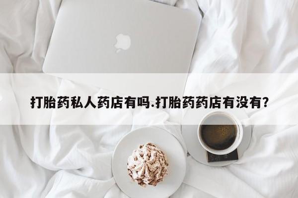 药流药怎么购买打胎药私人药店有吗.打胎药药店有没有？