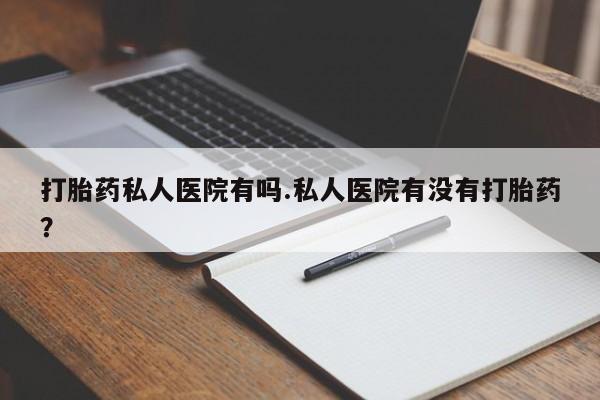 药流药怎么购买打胎药私人医院有吗.私人医院有没有打胎药？