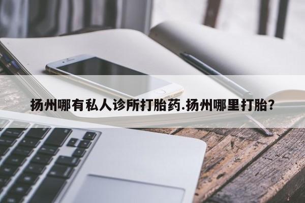 药流药怎么购买扬州哪有私人诊所打胎药.扬州哪里打胎？