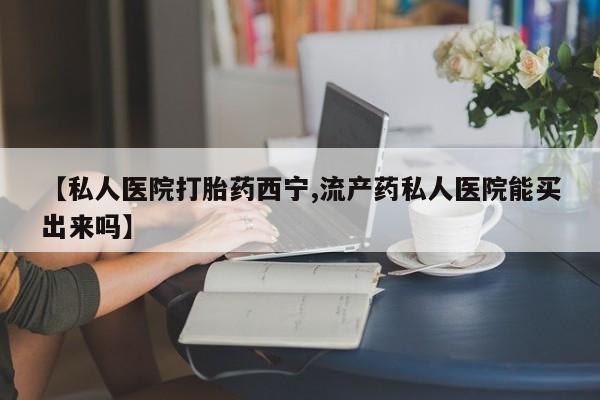 药流药怎么购买【私人医院打胎药西宁,流产药私人医院能买出来吗】