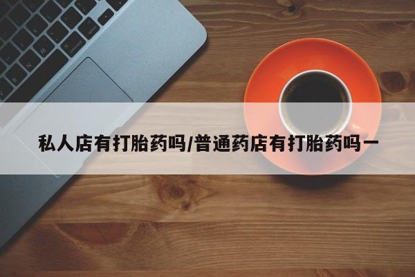 药流药怎么购买私人店有打胎药吗/普通药店有打胎药吗一
