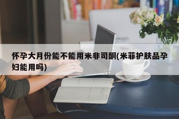药流药怎么购买怀孕大月份能不能用米非司酮(米菲护肤品孕妇能用吗)