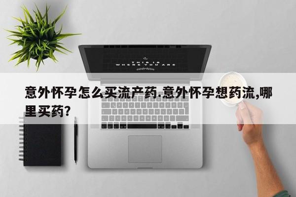 药流药怎么购买意外怀孕怎么买流产药.意外怀孕想药流,哪里买药？