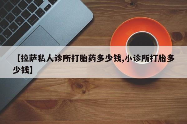 药流药怎么购买【拉萨私人诊所打胎药多少钱,小诊所打胎多少钱】