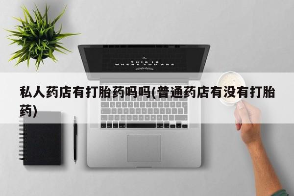 药流药怎么购买私人药店有打胎药吗吗(普通药店有没有打胎药)