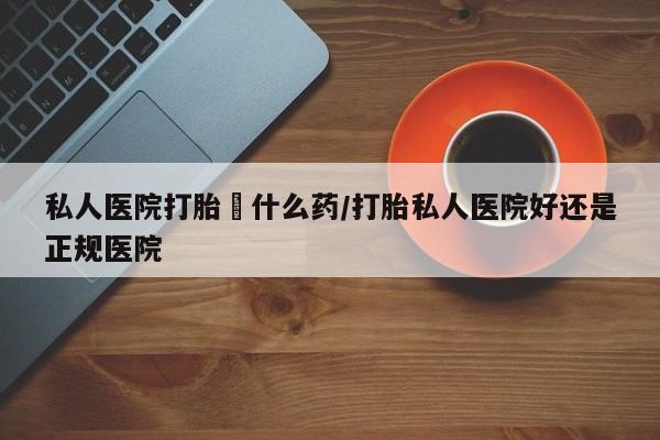 药流药怎么购买私人医院打胎給什么药/打胎私人医院好还是正规医院