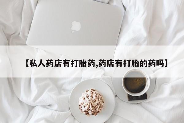 药流药怎么购买【私人药店有打胎药,药店有打胎的药吗】
